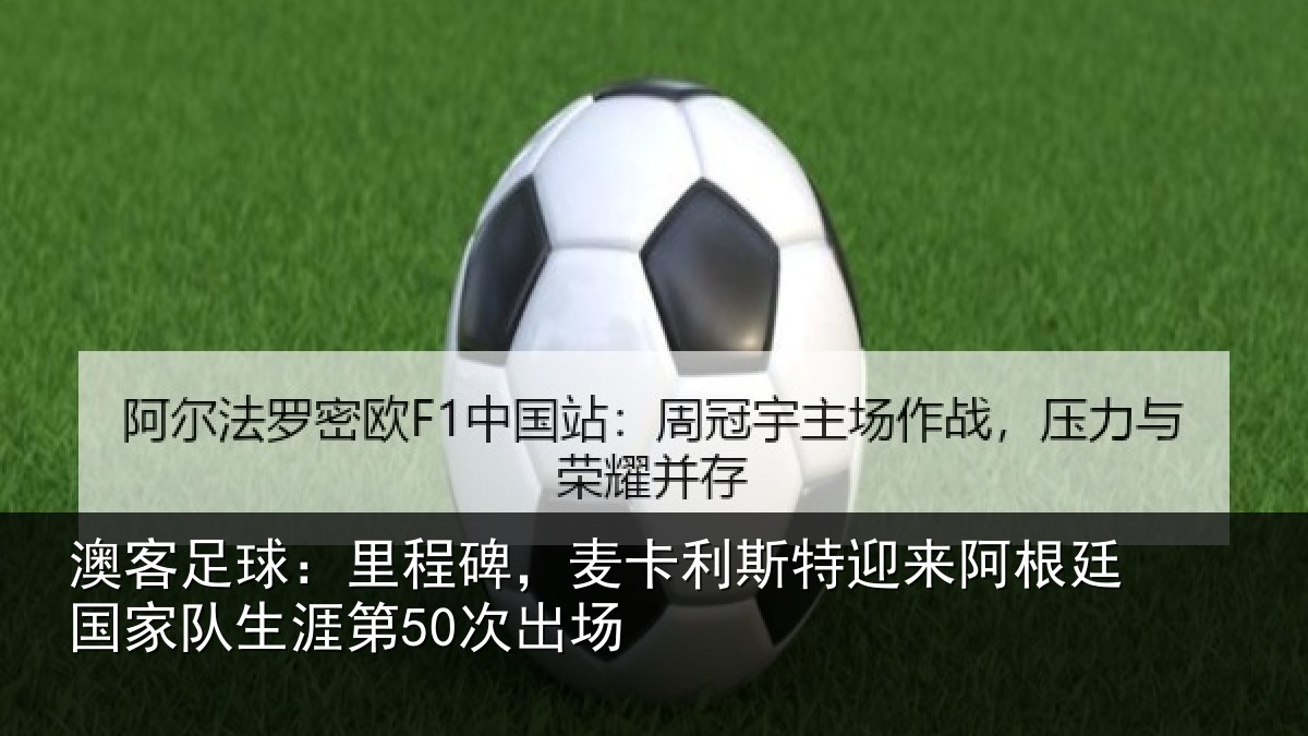 澳客足球：里程碑，麦卡利斯特迎来阿根廷国家队生涯第50次出场