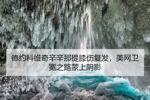 德约科维奇辛辛那提膝伤复发，美网卫冕之路蒙上阴影