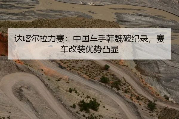 达喀尔拉力赛：中国车手韩魏破纪录，赛车改装优势凸显