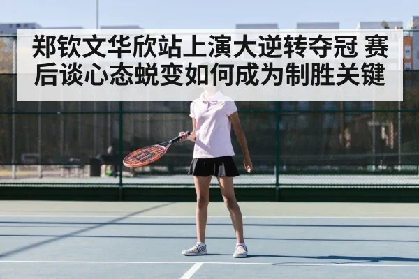 郑钦文华欣站上演大逆转夺冠 赛后谈心态蜕变如何成为制胜关键