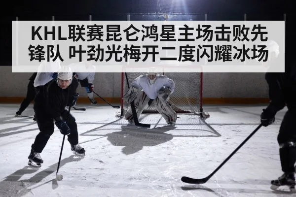 KHL联赛昆仑鸿星主场击败先锋队 叶劲光梅开二度闪耀冰场